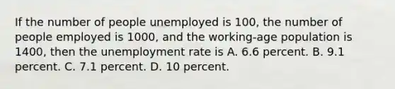 If the number of people unemployed is 100, the number of people employed is 1000, and the working-age population is 1400, then the unemployment rate is A. 6.6 percent. B. 9.1 percent. C. 7.1 percent. D. 10 percent.