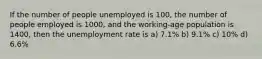 If the number of people unemployed is 100, the number of people employed is 1000, and the working-age population is 1400, then the unemployment rate is a) 7.1% b) 9.1% c) 10% d) 6.6%