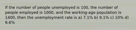 If the number of people unemployed is 100, the number of people employed is 1000, and the working-age population is 1400, then the <a href='https://www.questionai.com/knowledge/kh7PJ5HsOk-unemployment-rate' class='anchor-knowledge'>unemployment rate</a> is a) 7.1% b) 9.1% c) 10% d) 6.6%