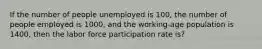 If the number of people unemployed is 100, the number of people employed is 1000, and the working-age population is 1400, then the labor force participation rate is?