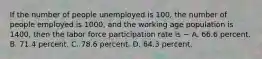 If the number of people unemployed is 100, the number of people employed is 1000, and the working age population is 1400, then the labor force participation rate is − A. 66.6 percent. B. 71.4 percent. C. 78.6 percent. D. 64.3 percent.