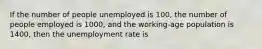 If the number of people unemployed is 100, the number of people employed is 1000, and the working-age population is 1400, then the unemployment rate is