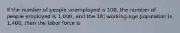 If the number of people unemployed is 100, the number of people employed is 1,000, and the 18) working-age population is 1,400, then the labor force is