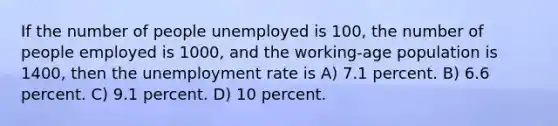 If the number of people unemployed is 100, the number of people employed is 1000, and the working-age population is 1400, then the unemployment rate is A) 7.1 percent. B) 6.6 percent. C) 9.1 percent. D) 10 percent.