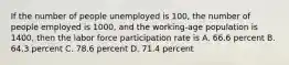 If the number of people unemployed is​ 100, the number of people employed is​ 1000, and the working-age population is​ 1400, then the labor force participation rate is A. 66.6 percent B. 64.3 percent C. 78.6 percent D. 71.4 percent