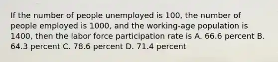 If the number of people unemployed is​ 100, the number of people employed is​ 1000, and the working-age population is​ 1400, then the labor force participation rate is A. 66.6 percent B. 64.3 percent C. 78.6 percent D. 71.4 percent