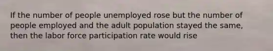 If the number of people unemployed rose but the number of people employed and the adult population stayed the same, then the labor force participation rate would rise