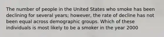 The number of people in the United States who smoke has been declining for several years; however, the rate of decline has not been equal across demographic groups. Which of these individuals is most likely to be a smoker in the year 2000