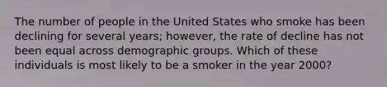 The number of people in the United States who smoke has been declining for several years; however, the rate of decline has not been equal across demographic groups. Which of these individuals is most likely to be a smoker in the year 2000?