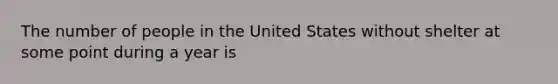 The number of people in the United States without shelter at some point during a year is