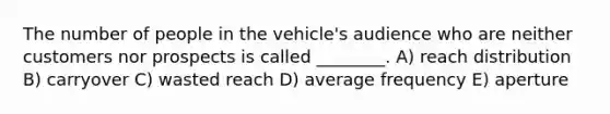 The number of people in the vehicle's audience who are neither customers nor prospects is called ________. A) reach distribution B) carryover C) wasted reach D) average frequency E) aperture