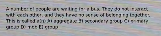 A number of people are waiting for a bus. They do not interact with each other, and they have no sense of belonging together. This is called a(n) A) aggregate B) secondary group C) primary group D) mob E) group