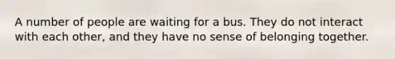 A number of people are waiting for a bus. They do not interact with each other, and they have no sense of belonging together.