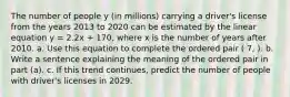 The number of people y​ (in millions) carrying a​ driver's license from the years 2013 to 2020 can be estimated by the linear equation y = 2.2x + 170​, where x is the number of years after 2010. a. Use this equation to complete the ordered pair ( 7, ). b. Write a sentence explaining the meaning of the ordered pair in part (a). c. If this trend continues, predict the number of people with driver's licenses in 2029.