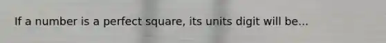 If a number is a perfect square, its units digit will be...