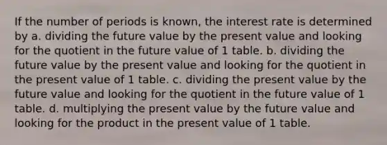 If the number of periods is known, the interest rate is determined by a. dividing the future value by the present value and looking for the quotient in the future value of 1 table. b. dividing the future value by the present value and looking for the quotient in the present value of 1 table. c. dividing the present value by the future value and looking for the quotient in the future value of 1 table. d. multiplying the present value by the future value and looking for the product in the present value of 1 table.