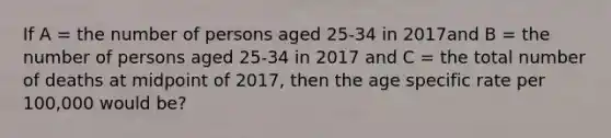 If A = the number of persons aged 25-34 in 2017and B = the number of persons aged 25-34 in 2017 and C = the total number of deaths at midpoint of 2017, then the age specific rate per 100,000 would be?