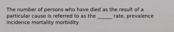 The number of persons who have died as the result of a particular cause is referred to as the ______ rate. prevalence incidence mortality morbidity