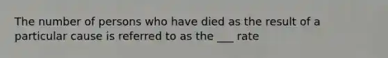 The number of persons who have died as the result of a particular cause is referred to as the ___ rate