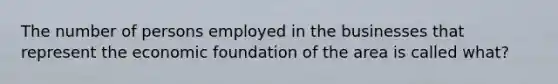 The number of persons employed in the businesses that represent the economic foundation of the area is called what?