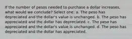 If the number of pesos needed to purchase a dollar increases, what would we conclude? Select one: a. The peso has depreciated and the dollar's value is unchanged. b. The peso has appreciated and the dollar has depreciated. c. The peso has appreciated and the dollar's value is unchanged. d. The peso has depreciated and the dollar has appreciated.