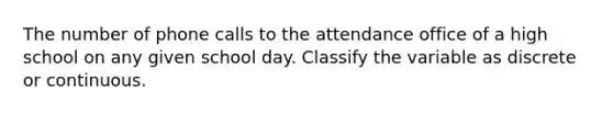 The number of phone calls to the attendance office of a high school on any given school day. Classify the variable as discrete or continuous.