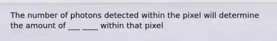 The number of photons detected within the pixel will determine the amount of ___ ____ within that pixel