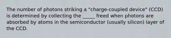 The number of photons striking a "charge-coupled device" (CCD) is determined by collecting the _____ freed when photons are absorbed by atoms in the semiconductor (usually silicon) layer of the CCD.