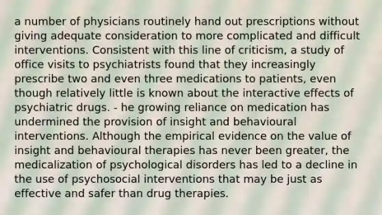 a number of physicians routinely hand out prescriptions without giving adequate consideration to more complicated and difficult interventions. Consistent with this line of criticism, a study of office visits to psychiatrists found that they increasingly prescribe two and even three medications to patients, even though relatively little is known about the interactive effects of psychiatric drugs. - he growing reliance on medication has undermined the provision of insight and behavioural interventions. Although the empirical evidence on the value of insight and behavioural therapies has never been greater, the medicalization of psychological disorders has led to a decline in the use of psychosocial interventions that may be just as effective and safer than drug therapies.