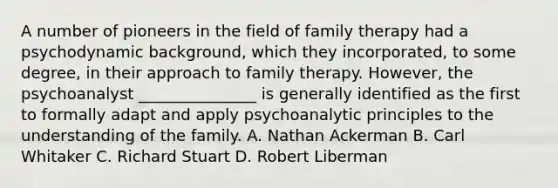 A number of pioneers in the field of family therapy had a psychodynamic background, which they incorporated, to some degree, in their approach to family therapy. However, the psychoanalyst _______________ is generally identified as the first to formally adapt and apply psychoanalytic principles to the understanding of the family. A. Nathan Ackerman B. Carl Whitaker C. Richard Stuart D. Robert Liberman