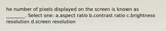 he number of pixels displayed on the screen is known as ________. Select one: a.aspect ratio b.contrast ratio c.brightness resolution d.screen resolution