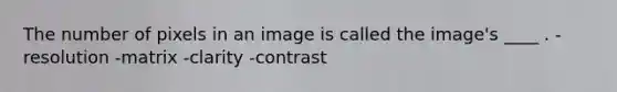 The number of pixels in an image is called the image's ____ . -resolution -matrix -clarity -contrast