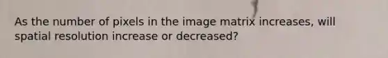 As the number of pixels in the image matrix increases, will spatial resolution increase or decreased?