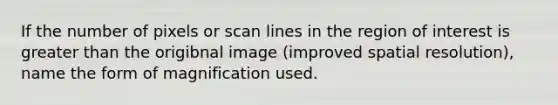 If the number of pixels or scan lines in the region of interest is greater than the origibnal image (improved spatial resolution), name the form of magnification used.