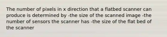 The number of pixels in x direction that a flatbed scanner can produce is determined by -the size of the scanned image -the number of sensors the scanner has -the size of the flat bed of the scanner