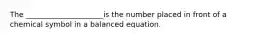 The _____________________is the number placed in front of a chemical symbol in a balanced equation.