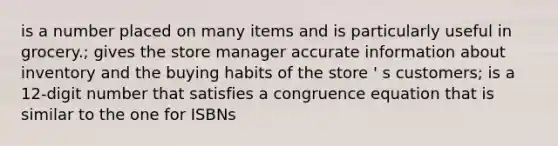 is a number placed on many items and is particularly useful in grocery.; gives the store manager accurate information about inventory and the buying habits of the store ' s customers; is a 12-digit number that satisfies a congruence equation that is similar to the one for ISBNs