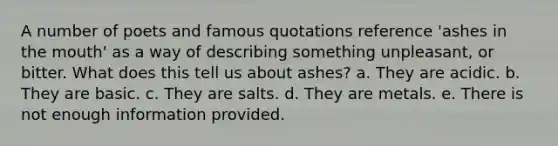 A number of poets and famous quotations reference 'ashes in the mouth' as a way of describing something unpleasant, or bitter. What does this tell us about ashes? a. They are acidic. b. They are basic. c. They are salts. d. They are metals. e. There is not enough information provided.