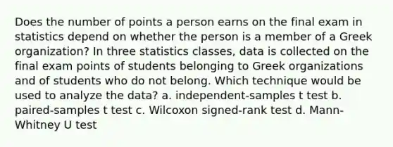 Does the number of points a person earns on the final exam in statistics depend on whether the person is a member of a Greek organization? In three statistics classes, data is collected on the final exam points of students belonging to Greek organizations and of students who do not belong. Which technique would be used to analyze the data? a. independent-samples t test b. paired-samples t test c. Wilcoxon signed-rank test d. Mann-Whitney U test