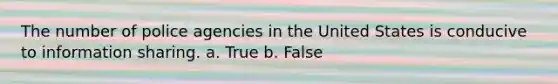 The number of police agencies in the United States is conducive to information sharing. a. True b. False