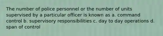 The number of police personnel or the number of units supervised by a particular officer is known as a. command control b. supervisory responsibilities c. day to day operations d. span of control