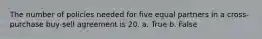 The number of policies needed for five equal partners in a cross-purchase buy-sell agreement is 20. a. True b. False