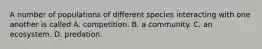 A number of populations of different species interacting with one another is called A. competition. B. a community. C. an ecosystem. D. predation.