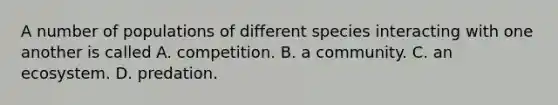 A number of populations of different species interacting with one another is called A. competition. B. a community. C. an ecosystem. D. predation.