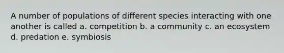 A number of populations of different species interacting with one another is called a. competition b. a community c. an ecosystem d. predation e. symbiosis