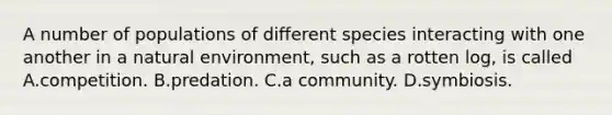 A number of populations of different species interacting with one another in a natural environment, such as a rotten log, is called A.competition. B.predation. C.a community. D.symbiosis.