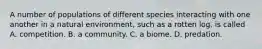 A number of populations of different species interacting with one another in a natural environment, such as a rotten log, is called A. competition. B. a community. C. a biome. D. predation.