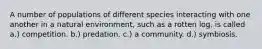 A number of populations of different species interacting with one another in a natural environment, such as a rotten log, is called a.) competition. b.) predation. c.) a community. d.) symbiosis.