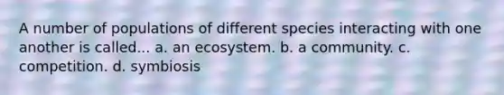 A number of populations of different species interacting with one another is called... a. an ecosystem. b. a community. c. competition. d. symbiosis