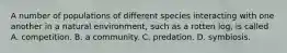 A number of populations of different species interacting with one another in a natural environment, such as a rotten log, is called A. competition. B. a community. C. predation. D. symbiosis.